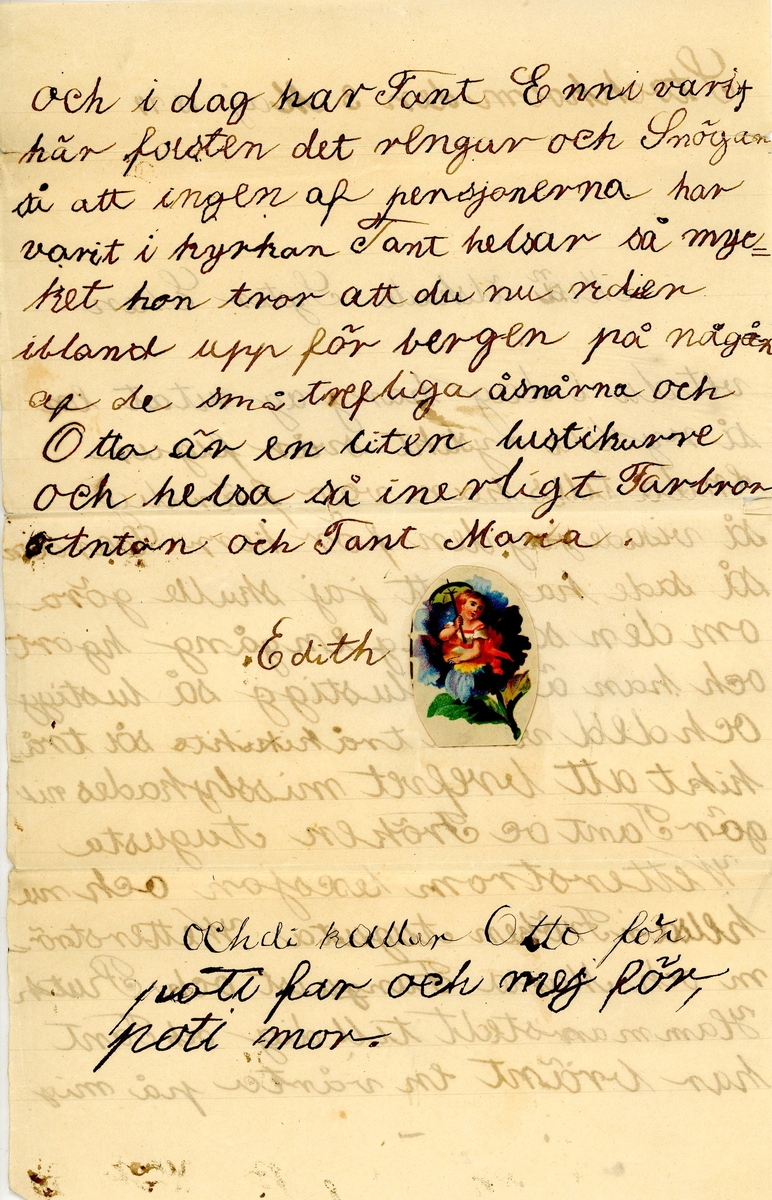 Brev skrivet 1874-05-03 av sjuåriga Edith Hammarstedt till hennes storasyster Ellen Hammarstedt. Brevet består av två sidor text skrivet på ett pappersark. Brevid signaturen finns ett märke fastklistrat, föreställande en liten flicka som sitter i en blomma. Brevet hittades utan kuvert. Handskrivet i svart bläck.

Brevavskrift:

[Sida 1]
Stockholm den 3 Maj 1874

Min älskade syster Ellen
vet du att i dag har jag ritat en så rysligt rysligt svår figur enda tills han var färdig så visade jag den för herr Cardon så sade han att jag skulle göra om den som jag en gång hgort och han är så lustigg så lustigg och ded var så tråkigt så tråkigt att brefvet misslyckades. Nu gör Tant oe Fröken Augusta Wetterström lesejon och nu helsar Fröken Augusta Wetterström, Maria Funguist och Ruth Hammarstedt till dig. Och tant har bränt en vårta på mig

[Sida 2]
och idag har Tant Enni varit här forsten det regnar och snögar så att ingen af pensjonererna har varit i kyrkan. Tant helsar så mycket hon tror att du nu rider ibland upp för bergen på några af de små trefvliga åsnorna och Otto är en liten lustikurre och helsa så inerligt Farbror Anton och Tant Maria.

Edith

Och di kallar Otto för poti far och mej för, poti mor.