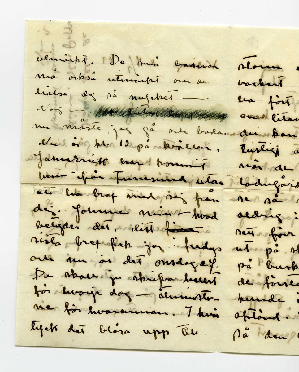 Brev 1909-07-07 från Ester Bauer till John Bauer, bestående av åtta sidor skrivna på båda sidor av tre pappersark (det ena vikt). Huvudsaklig skrift handskriven med svart bläck. På sista raden finns två liggande, spetsiga ovaler inritade före ”Din”. Förmodligen saknas sidorna 5-8.
.
BREVAVSKRIFT:
.
[Sida 1]
Vidinge d. 7/7 09

Min John

Jag sitter och ser på dina
kort och kysser dej. Jag skulle
vilja stå bakom din stol
och böja ditt hufvud bakåt
och kyssa, kyssa dej. Jag
är [överstruket: att] allt bra kär i dej
John. Nu skall jag gå
och bada, och ligga på de
varma släta stenarna och
tänka på dej. Jag är
ensam i stugan och mår
.
[Sida 2]
utmärkt. De små barnen
må också utmärkt och de
hälsa dej så mycket – 
Nej – [överstruket: oläsligt]
nu måste jag gå och bada.
Nu är kl 10 på kvällen.
JahnErik har kommit
hem från Furusund utan
att ha bref med sej från
dej. Johnne min – hvad
betyder det. ditt [överstruket: fina]
sista bref fick jag i fredags
och nu är det onsdag e.f.
Du skall ju skrifva hellst
för hvarje dag – åtminsto-
ne för hvarannan. I kväl
tycks det blåsa upp till
.
[Sida 3]
storm efter att ha varit
vackert hela dagen. Vi
ha fört ut kalfvar till
en liten ö ute i viken,
du kan tro att det var
lustigt att se kalfvarna
när de kommo ut ur
ladugården och fingo
se så mycket som de
aldrig i sitt korta lif
sett förr. När de kommo
ut på skäret gingo de
på buskar och berg – 
de förstodo inget och de
kunde inte bedöma
afstånd. Vi förde dem
på den stora segelbåten
.
[Sida 4]
4             3
God natt med dej
min egen John. Kyss
mej. Jag längtar – 
8/7. Jag ville vara hos
dej och se dina teckningar.
Behöfver du inte mej
till modell? Du ska
få se hur fet jag blifvit
då du kommer hit. sista
veckan tyngde jag 8 hg.
Fortsätter jag så väger
jag mot 60 kg. ännu
är det förstås bara 49.
Har du varit och fått
tagit bort dina Polyper
som du har i näsan?
annars gör det genast
.
[Kommentar: Förmodligen saknas sidorna 5-8]
.
[Sida 9]
9.
Jag skall ut på, jag
skall gå upp på ett berg
så att jag ser hafvet, så
blir det kanske bättre. God
natt med dej min egen
rare man. Sof godt och
dröm om mej.
9/7 I dag är det gråväder.
Måsar och Tärnor skrika
utanför mitt fönster. de ha
fått mat i dag. Sjömans
har fått en half tunna
strömming på sina ”skjötar”
i morse och måsarna få 
innanmätet, de flaxa så
att det glittrar hvitt för
ögonen och deras skrik verkar
.
[Sida 10]
10.
haf. [överstruket ? ?] Det blåser
nordan och jag var för
en stund sedan ute på
den yttersta udden, hvad
vågorna bråkade och fröste.
du minns väl grynnan som
är strax utanför, den lyste
mörk i vågdalarna men
när gågorna kommo blef
den skummande hvit.
Hafvet är hemskt, jag
vill inte ha dej där nere, 
då hoppade jag själf dit också
bara jag träffade dej, Johnne
min, då du kommer skall
jag bara med segelbåt emot
dej. Tag icke kanoten med
dej.
.
[Sida 11]
sid. 11
älskade vännen min. i
morgon skall Martin segla 
[inskrivet: till landet] om vädret tillåter, så
får du då detta bref. Tycker 
du att du inte får bref
nog ofta? Skrif ofta
till mej, jag blir så
glad för hvarje bref, skrif
om dina teckningar, skrif
om de bodar och om du
seglar mycket. Du har 
väl de vattentäta skotten
verkligen vattentäta och
.
[Sida 12]
12
så skall du ha en lifboj
med [överstruket: ?] i båten och den
skall du ha på dej när
du seglar – lyd nu
snällt och var rädd om 
dej för min skull. Gruffa-
och Spink börja att bli
väluppfostrade hundar, de
ha varit inne hela efter-
middagen, för det har reg-
nat, och de ha uppfört sej
väl. God natt med dej
Din [överstruket: Esther-]
Lisa
.
[inskrivet längst upp till höger på Sida 1: ]
Hälsa alla de dina. 
Har pappa 
kommit hem
igen?