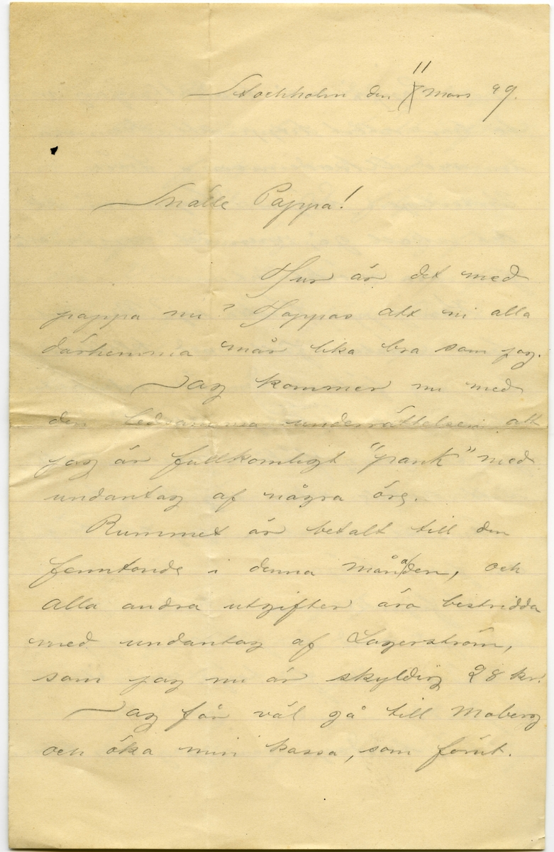 Brev 1899-03-11  från John Bauer till Joseph Bauer, bestående av fyra sidor skrivna på fram- och baksidan av ett vikt pappersark. Huvudsaklig skrift handskriven med blyerts. 
.
BREVAVSKRIFT:
.
[Sida 1]
Stockholm den [överstruket: 7] 11 mars 99
.
Snälle Pappa!
Hur är det med
pappa nu? Hoppas att ni alla
därhemma mår lika bra som jag.
Jag kommer nu med 
den ledsamma underättelsen att
jag är fullkomligt ”pank” med
undantag af några öre.
Rummet är betalt till den
femtonde i denna [inskrivet: a] månaden, och
alla andra utgifter äro bestridda
med undantag af Lagerström
som jag nu är skyldig 28 kr!
Jag får väl gå till Moberg
och öka min kassa, som förut.
.
[Sida 2]
Pappa må tro att jag in-
te har stort hopp att komma
in vid Akademien i höst.
Visserligen säger Lagerström att
det skall gå, men det ser i alla 
fall mörkt ut.
Kan pappa tänka sej? Min rit-
bok, nästan full med klottrar,
har jag förlorat. Den är naturliktvis
stulen. Det är [inskrivet: inte] roligt att så där
på en gång förlora nästan hela
sitt arbete sedan jag kom hit.
Som väl var slapp jag att börja
om från början.
I figurteckning håller jag
nu på med en fot och hoppas
i nästa vecka få börja med ett
hufvud.
I söndags var jag hos Ellen.
.
[Sida 3]
Hon och Vivan mådde riktigt
bra. Ellen var bara trött efter
de stora fester som har varit
på sista tiden. De följde mej
båda på hemvägen. Jag fick
dra Vivans kälke genom folk
samlingen utanför Sveasalen,
men det var då verkligen inget
tacksamt göra.
Här är vådligt ombytligt
väder. I går var det riktig
treflig snöyra och idag stå
hela Drottningatan som en
enda pöl.
I morgon är jag bjuden ut till
Huddinge att åka skidor men
Gud vet hur det går med föret.
Jag far nog antingen det  är
skidföre eller ej. Det är så tref-
.
[Sida 4]
ligt att komma ut på landet
ett tag, från de tråkiga stads-
gatorna.
Alla dagar i veckan gå lika
för mej här uppe och ingenting
ovanligt händer, så det är verkli-
gen svårt att sätta ihop ett
någorlunda hyggligt bref.
Hälsningar till 
alla från 
John